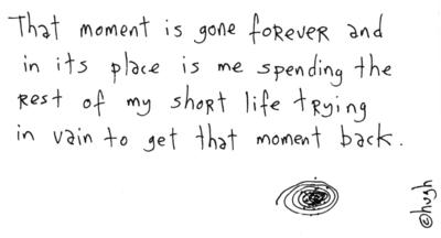 That moment is gone forever and in its place is me spending the rest of my short life trying in vain to get that moment back