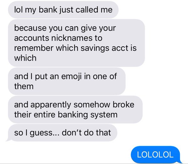 lol my bank just called me. because you can give your accounts nicknames to remember which savings acct is which. and i put an emoji in one of them. and apparently somehow broke their entire banking system. so I guess… don't do that