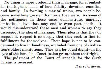 'No union is more profound than marriage, for it embodies the highest ideals of love, fidelity, devotion, sacrifice, and family. In forming a marital union, two people become something greater than once they were. As some of the petitioners in these cases demonstrate, marriage embodies a love that ay endure even past death. It would misunderstand these men and women to say they disrespect the idea of marriage. Their pleas is that they do respect it, respect it so deeply that they seek to find its fulfillment for themselves. Their hope is not to be condemned to live in loneliness, excluded from one of civilization's oldest institutions. They ask for equal dignity in the eyes of the law. The Constitution grants them that right. The judgment of the Court of Appeals for the Sixth Circuit is reversed. *It is so ordered.*